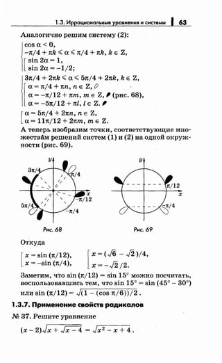 1.3. Иррациональные уравнения н снетемы 1 63
Аналогично решим систему (2):
cos а< О,
-n/4 + nk <.а<. nj4 + nk, k Е Z,
[
sin 2а = 1,
sin 2а = -1/2;
Зn/4 + 2nk <.а<. 5n/4 + 2nk, k Е Z,
[
а = n/4 + nn, n Е Z, () ·
а= -n/12 + nт, т Е Z, ' (рис. 68),
а= -5n/12 + nl, l Е Z. '
[
а= 57t/4 + 2nn, n Е Z,
а= lln/12 + 2nт, т Е Z.
А теперь изобразим точки, соответствующие мно­
жествАм решений систем (1) и (2) на одной окруж-
ности (рис. 69). ·
Рис. 68
Откуда
[
х = sin (n/12),
х = -sin (n/4),
у
Рнс. 69
[
x=(J6- J2)/4,
x=-J2j2.
Заметим, что sin (n/12) = sin 15° можно посчитать,
воспользовавшись тем, что sin 15° = sin (45°- 30°)
или sin (n/12) = ,J(l- (cos n/6))/2.
1.3.7.• Применение свойств радикалов
.М 37. Решите уравнение
(х- 2)Jx + ,Jx- 4 = ,Jx2- х + 4.
 