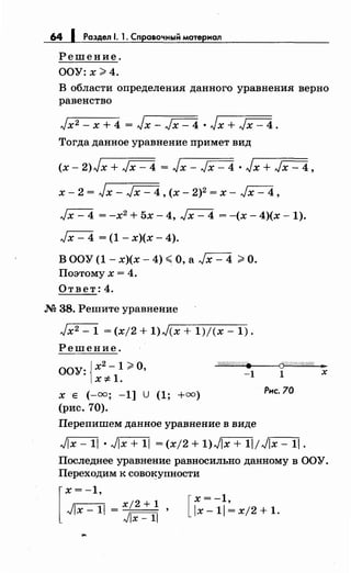 64 1 Раздел 1. 1. Справочным мотериал
Решение.
ООУ:х>4.
В области определения данного уравнения верно
равенство
Jx2- х + 4 = Jx- Jx- 4 • Jx + Jx- 4.
Тогда данное уравнение примет вид
(х- 2)Jx + ~ = Jx- Jx- 4 • Jx + Jx- 4,
х- 2 = Jx- Jx- 4, (х- 2)2 = х- Jx- 4,
Jx-4 =-х2
+5х-4, Jx-4 =-(х-4)(х-1).
Jx- 4 = (1- х)(х- 4).
В ООУ (1- х)(х- 4) <О, а Jx- 4 >О.
Поэтому х = 4.
Ответ: 4.
М 38. Решите уравнение
Jx2- 1 = (х/2 + 1)J(x + 1)/(х- 1).
Решение.
ООУ: {х2 -1 >О,
-"'~""'W""W/ш/;///.:щ((•.__"""'cj«#//ШijЛ((; »
x:;t:1. -1 1 х
х Е (-оо; -1] U (1; +оо)
Рнс. 70
(рис. 70).
Перепишем данное уравнение в виде
Jlx- 11 • Jlx + 11 = (х/2 + 1)Jix + 11/ Jlx- 11.
Последнее уравнение равносильно данному в ООУ.
Переходим к сово~упности
[
х = -1,
х-1=х/2+1 .
...
 