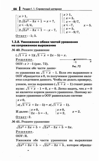 66 1 Раздел 1. 1. Справочный материал
{
х;;;;, 1,
2 J,-2-x-:::-2-_--,3_х_+_1 = х + 7,
{
х<-5/4,
2J2x2 - 3х + 1 = -:х- 7,
Ответ: -1; 5.
j
х;;;;, 1,
х=5,
[ х = -9/7,
j
х <..:...7,
х=5,
[х=-9/7,
1.3.8. Умножение обеих частей уравнения
на сопряженное выражение
М 40. Решите уравнение
х=5.
(Д+х + 1)(,Jl+x + 2х- 5) = х.
Решение. fi/.//////////////////r; ...
ООУ: х >-1 (рис. 72).
-1 х
Умножим обе части данно­
Рнс. 72
го уравнения на Л+х - 1. Если это выражение в
ООУ обращается в О, то полученное уравнение явля­
ется следствием данного. Чтобы не делать проверку,
узнаем, когда выражение (,}1 + х - 1) станет равно
нулю: Л+х - 1 = О, х = О. Легко видеть, что х = О
не является корнем данного уравнения. Поэтому ис­
ходное уравнение в ООУ равносильно системе
{
х -:t.O,
х(Д+х +2x-5)=x(J1 + х -1).
и {
x-:t.O,
далее: 2х- 5 = -1,
Ответ:2.
М 41. Решите уравнение
{
х ;f. о,
х=2,
х=2.
J2x2 + 3х + 5 + J2x2 - 3х + 5 = 3х.
Решение.
OOY:R.
Умножим обе части уравнения на выражение
J2x2 + 3х + 5 - J2x2 - 3х + 5, которое обраща-
 
