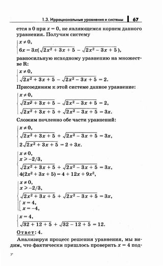 1.3. Иррациональные уравнения и системы 1 67
ется в О при х =О, не являющемся корнем данного
уравнения. Получим систему
!
х "#о,
бх = 3x(J2x2 + 3х + 5 - J2x2 - 3х + 5 ),
равносильную исходному уравнению на множест­
веН:
{
х "#о,
J2x2 + 3х + 5 - J2x2 - 3х + 5 = 2.
Присоединим к этой системе данное уравнение:
х "#о,
J2x2 + 3х + 5 - J2x2 - 3х + 5 = 2,
J2x2 + 3х + 5 + J2x2 - 3х + 5 = 3х.
Сложим почленно обе части уравнений:
х "#о,
J2x2 + 3х + 5 + J2x2 - 3х + 5 = 3х,
2 J2x2 + 3х + 5 = 2 + 3х.
x-::FO,
х;;;. -2/3,
J2x2 + 3х + 5 + J2x2 - 3х + 5 = 3х,
4(2х2
+ 3х + 5) = 4 + 12х + 9х2
,
x-::FO,
х;;;. -2/3,
J2x2 + 3х + 5 + J2x2 - 3х + 5 = 3х,
[
х = 4,
х=-4,
{
х=4,
J32 + 12 + 5 + J32 - 12 + 5 = 12.
Ответ: 4.
Анализируя процесс решения уравнения, мы ви­
дим, что фактически пришлось проверить х = 4 под-
з·
 