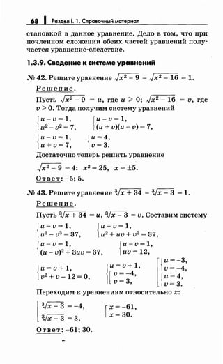 68 1 Раздел 1. 1. Справочный материал
становкой в данное уравнение. Дело в том, что при
почленном сложении обеих частей уравнений полу­
чается уравнение-следствие.
1.3.9. Сведение к системе уравнений
М 42. Решите уравнение Jxz- 9 - Jx2- 16 = 1.
Решение.
Пусть Jxz- 9 = и, где и ;;;;, О; Jx2- 16 = v, где
v ;;;;, О. Тогда получим систему уравнений
Jи- v = 1, Jи- v = 1,
1и2- v2= 7, Ни+ v)(и- v) = 7,
Jи-v=1, Jи=4,
1и+v=7, 1v=3.
Достаточно теперь решить уравнение
Jx2- 9 = 4: х2 = 25, х = ±5.
Ответ: -5; 5.
М 43. Решите уравнение 3Jх + 34 - 3Jх - 3 = 1.
Решение.
Пусть 3Jx + 34 =и, 3Jx- 3 = v. Составим систему
Jи-v=1, Jи-v=1,
1и3 -v3 =37, 1и2
+иv+v2 =37,
Jи-v=1, Jи-v=1,
1(и- v)2 + 3иv = 37, 1иv = 12,
Jи= v + 1,
1v2 + v- 12 =О,
1
и=v+1,
[
v = -4,
v=3,
l{
и= -3,
v=-4,
{
и=4,
v=3.
Переходим к уравнениям относительно х:
[
:Vx- 3 = -4,
3Jx- 3 = 3,
Ответ: -61; 30.
...
[
-х = -61,
х=30.
 