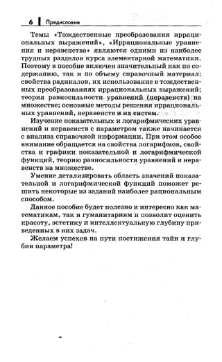 6 1 Предисловие
Темы <<Тождественные преобразования ирраци­
ональных выражений •>, «Иррационал.ьные уравне­
ния и неравенства•> являются оДниNш из· наиболее
трудных разделов курса элементарной математики.
Поэтому в пособие включен значительный как по со­
держанию, так и по объему справочный материал:
свойства радикалов, их использование в тождествен­
ных преобразованиях иррациональных выражений;
теория равносильности, уравненЩi, ,.,(~ер~~ецств) на
множестве; основные методы решения иррациональ­
ных уравнений, неравенств mиx<HJcтtH'4·
Изучение показательнь1х и логарифмических урав­
нений и неравенств с параметром та~же начийается
с анализа справочной информации. При этом особое
внимание обращается на свойства логарифмов, свой­
ства и графики показательной и логар~фмической
функций, теорию равносильност~ уравнений и нера­
венств на множестве.
'Умение детализировать область значений показа­
тельной и логарифмической функций поможет ре­
шить некотор:Ь1е из заданий наиболее рациональным
способом.
· Данное пособие будет полезно ии:нтересно как ма­
тематикам, так и гуманитариям и позволит оценить
красоту, эстетику и интеллектуальную глубину при­
неденных в них задач.
Желаем успехов на пути постижения тайн иглу­
бин параметра!
 