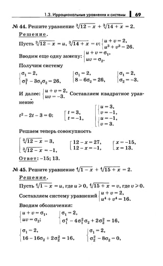 1.3. Иррациональные уравнения и системы 1 69
М 44. Решите уравнение :V12 - х + :V14 + х = 2.
Решение.
3J - 3J - . {и+ v = 2,Пусть 12 - х -и, 14 + х - v. из+ vз = 26.
Вводим еще одну замену: 1
{
и+v=cr,
иv = cr2•
Получим систему
{
(Jl =2,
cry - 3cr1cr2 = 26,
{
и+v=2
И далее: _
3
' Составляем квадратное урав-
иv-- .
нение
t2 - 2t- 3 = 0: [
t = 3,
t = -1,
r
{
и= 3,
v = -1,
{
и= -1,
v=3.
Решаем теперь совокупность
[
:V12- х = 3,
:V12- х = -1,
Ответ: -15; 13.
[
12-х=27,
12-х=-1, [
х=-15,
х= 13.
М 45. Решите уравнение 1/1- х + 1/15 + х = 2.
Решение.
Пусть 1/1 - х =и, где и> О, 1/15 + х = v, где v >О.
с ~ {и+ v = 2,
оставляем систему уравнении и4 + v4 =
16
.
Вводим обозначения:
{
и+v=cr1 , 1cr1 =2,
иv = cr2; 4 4 2 2 2 16(Jl - (Jl (J2 + (J2 = '
J(Jl = 2,
[16- 16cr2 + 2cr~ = 16,
 