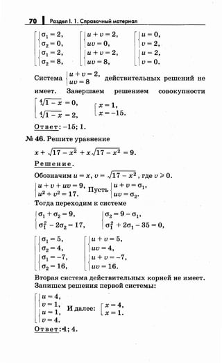 70 1 Раздел 1. 1. Справочный материал
{
и+ v = 2,
иv =о,
{
и+ v = 2,
иv=8,
[{
и= о,
v = 2,
{
и= 2..
v=O.
с {
и+ v = 2, u u
истема иv =
8
деиствительных решении не
имеет. Завершаем решением совокупности
[
1/1- х =о,
1/1- х = 2,
Ответ: -15; 1.
[
х = 1,
х= -15.
.N2 46. Решите уравнение
х + л/1 7 - х2 + х л/1 7 - х2 = 9.
Решение.
Обозначим и= х, v = л/17- х2, где v ~О.
{ и+ v + иv = 9, п сть {и+ v = О'р
и2 +v2 =17. У иv=cr2•
Тогда переходим к системе
{
0'1 + 0'2 = 9,
crf - 2cr2 = 17, {
0'2 = 9 - О'р
crf + 2cr1 - 35 = О,
{
и+ v = 5,
иv=4,
{
и+v=-7,
иv = 16.
Вторая система действительных корней не имеет.
Запишем решения первой системы:
l{
и= 4,
v=1
{
и = 1: И далее:
v=4.
[
х=4,
х=1.
Ответ :<i; 4.
 