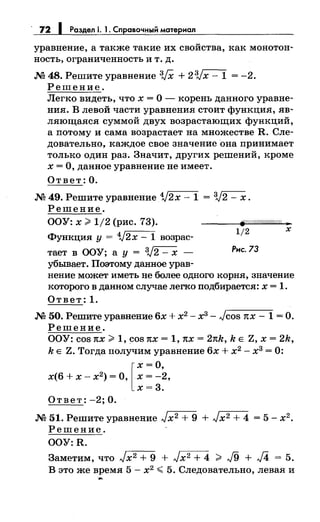 · 72 1 Раздел 1. 1. Справочный материал
уравнение, а также такие их свойства, как монотон­
ность, ограниченность и т. д.
М 48. Решите уравнение 3JX + 23Jx- 1 = -2.
Решение.
Легко видеть, что х = О - корень данного уравне­
ния. В левой части уравнения стоит функция, яв­
ляющаяся суммой двух возрастающих функций,
а потому и сама возрастает на множестве R. Сле­
довательно, каждое свое значение она принимает
только один раз. Значит, других решений, кроме
х =О, данное уравнение не имеет.
Ответ: О.
М 49. Решите уравнение 1/2х- 1 = 3J2- х.
Решение.
ООУ: х ~ 1/2 (рис. 73).
Функция у = 1/2х- 1 возрас­
тает в ООУ; а у = 3,)2 - х -
убывает. Поэтому данное урав-
1/2 х
Рис.73
нение может иметь не более одного корня, значение
которого в данном случае легко подбирается: х = 1.
Ответ: 1.
М 50. Решите уравнение 6х + х2 - х3 - Jcos 1tX - 1 =О.
Решение.
ООУ: cos 1tX ~ 1, cos 1tX = 1, 1tX = 21tk, k Е z, х = 2k,
k Е Z. Тогда получим уравнение 6х + х2
- х3
= 0:
[
х =О,
х(6 + х- х2 ) = О, х = -2,
х=3.
Ответ: -2; О.
М 51. Решите уравнение Jx2 + 9 + Jx2 + 4 = 5- х2 .
Решение.
OOY:R.
Заметим, что Jx2 + 9 + Jx2 + 4 ~ J9 + J4 = 5.
В это же время 5- х2
~ 5. Следовательно, левая и
....
 