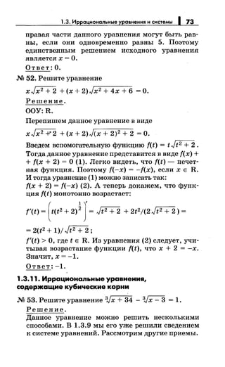 1.3. Иррациональные уравнения н снетемы 1 73
правая части данного уравнения могут быть рав­
ны, если они одновременно равны 5. Поэтому
единственным реШением исходного уравнения
является х = О.
Ответ: О.
М 52. Решите уравнение
xJx2 + 2 + (х + 2)Jx2 + 4х + 6 =О.
Решение.
OOY:R.
Перепишем данное уравнение в виде
xJx2 -r2 + (х + 2)J(x + 2)2 + 2 =О.
Введем вспомогательную функцию f(t) = tJt2 + 2.
Тогда данное уравнение представится в виде f(x) +
+ f(x + 2) = О (1). Легко видеть, что f(t)- нечет­
ная функция. Поэтому f(-x) = -f(x), если х Е R.
И тогда уравнение (1) можно записать так:
f(x + 2) = f(-х) (2). А теперь докажем, что функ­
ция f(t) монотонно возрастает:
f'(t) ~ [t(t2 + 2)J J~ ./t2 + 2 + 2t2/(2./t2 + 2) ~
= 2(t2 + 1)/Jt2 + 2;
f'(t) >О, где t Е R. Из уравнения (2) следует, учи­
тывая возрастание функции f(t), что х + 2 = -х.
Значит, х = -1.
Ответ: -1.
1.3.11. Иррациональные уравнения,
содержащие кубические корни
М 53. Решите уравнение 3Jх + 34 - 3Jх - 3 = 1.
Решение.
Данное уравнение можно решить несколькими
способами. В 1.3.9 мы его уже решили сведением
к системе уравнений. Рассмотрим другие приемы.
 