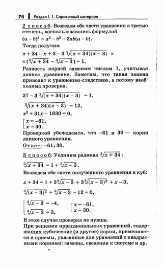 74 1 Раздел /. 1. Справочный материал
2 с п о с о б. Возведем обе части уравнения в третью
степень, воспользовавшись формулой
(а- Ь)3 =аЗ- Ь3 - 3аЬ(а- Ь).
Тогда получим
х + 34- х + 3- 3 ЗJ(х + 34)(х- 3) х
х (3Jx + 34 - 3Jx- 3) = 1.
Разность корней заменим числом 1, учитывая
данное уравнение. Заметим, что такая замена
приводит к уравнению-следствию, а потому необ­
ходима проверка.
37 - 3 3J(х + 34)(х - 3) = 1'
ЗJ(х + 34)(х- 3) = 12,
х2 + 31х- 1830 =О,
[
х = -61,
х=30.
Проверкой убеждаемся, что -61 и 30- корни
данного уравнения.
Ответ: -61; 30.
3 сп о с о б. Уединим радикал 3Jx + 34:
3Jх + 34 = 1 + 3Jх - 3 .
Возведем обе части полученного уравнения в куб:
х + 34 = 1 + 33Jx- 3 + 33J(x- 3)2 + х- 3,
зJ<х- 3)2 + 3Jx- 3 - 12 =О,
[
3Jx- 3 = -4,
3Jx- 3 = 3,
[
х = -61,
х=30.
В этом случае проверка не нужна.
При решении иррациональных уравнений, содер­
жащих кубические (и другие) корни, применяют­
ся и приемы, указанные для уравнений с квадрат­
ными корнями: замены, сведения к системе и др.
 
