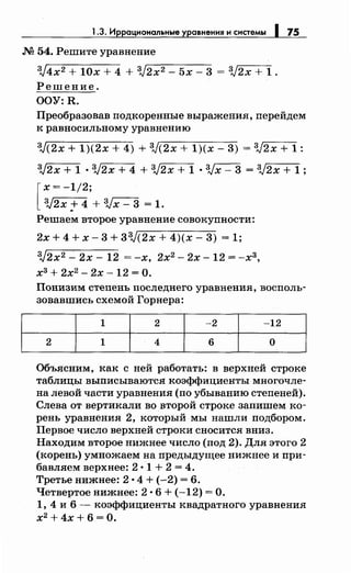 1.3. Иррациональные уравнения и системы 1 75
М 54. Решите уравнение
3J4x2 + 10х + 4 + V2x2 - 5х - 3 = 3J2x + 1 .
Решение.
OOY:R.
Преобразовав подкоренные выражения, перейдем
к равносильному уравнению
3J(2x + 1)(2х + 4) + 3J(2x + 1)(х- 3) = 3J2x + 1:
3J2x + 1 • 3J2x + 4 + 3J2x + 1 • 3Jx- 3 = 3J2x + 1;
[
х=-1/2·
3J2xf4,+3Jx-3 =1.
Решаем второе уравнение совокупности:
2x+4+x-3+33J(2x+4)(x-3) =1;
3J2x2 ...:. 2х- 12 = -х, 2х2 - 2х- 12 = -хз,
хз + 2х2
- 2х- 12 =О.
Понизим степень последнего уравнения, восполь­
зовавшись схемой Горнера:
1 2 -2 -12
2 1 4 6 о
Объясним, как с ней работать: в верхней строке
таблицы выписываютел коэффициенты многочле­
на левой части уравнения (по убыванию степеней).
Слева от вертикали во второй строке запишем ко­
рень уравнения 2, который мы нашли подбором.
Первое число верхней строки сносител вниз.
Находим второе нижнее число (под 2). Для этого 2
(корень) умножаем на предыдущее нижнее и при­
бавллем верхнее: 2 • 1 + 2 = 4.
Третье нижнее: 2 • 4 + (-2) = 6.
Четвертое нижнее: 2 •6 + (-12) =О.
1, 4 и 6 - коэффициенты квадратного уравнения
х2
+4х+6=0.
 