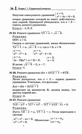 76 1 Раздел 1. 1. Сnравочный материал
п u [ х = 2,
олучим совокупность уравнении х2 + 4х + 6 =
0,
второе уравнение которой не имеет действитель­
ных корней. Проверкой убеждаемся, что х = 2-
корень данного уравнения.
Ответ: -1/2; 2.
.М 55. Решите уравнение V1 + х = Jх - 3 .
Решение.
ООУ: х;;;. 3.
Сведем к сИстеме уравнений, введя обозначения:
Vx + 1 =и, Jx - 3 = v, где и;;;. О, v;;;. О.
{
и= v,
из- v2 = 4, {
и= v,
и3
- и2
- 4 =О,
{~и=:_~)(и2 +и+ 2) =О, {
v = 2,
и= 2.
Идалее: Jx-3 =2,х=7.
Ответ: 7.
.М 56. Решите уравнение (3х + 2)3Jx + 1 = 83J3.
Решение.
Легко догадаться, что х = 2 - корень данного
уравнения. Учитывая, что функция
f(x) = (3х + 2)3Jx + 1
возрастает на множестве R, делаем вывод, что
других корней нет.
Ответ: 2.
.М 57. Решите уравнение
3j(2- х)2 + V(7 + х)2 - 3J(7 + х)(2- х) = 3.
Решение.
Пусть V2 - х = и, V7- + х = v. Тогда переходим к
системе
{
и2
+ v
2
- иv = 3• Обозначим: {и+~= О"р
и3+v3=9. иv-0"2.
 