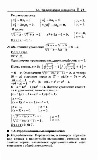 1.4. Иррациональнь•е неравенства 1 77
Решаем систему
{
or -3cr2 = 3,
of - 3cr1o2 = 9,
И далее:
{or -3о2 = 3,
о1( of - 3о2) = 9,
3,)2 - х • 3,}7 + х = 2, х2
+ 5х- 6 =О,
Ответ: -6; 1.
[
х = -6,
х=1.
3J7- х- 3Jx- 5
М 58. Решите уравнение = 6 - х.
3J7- х + 3Jx- 5
Решение.
OOY:R.
Один-корень уравнения находится подбором: х = 5.
Пусть теперь х "# 5: ( JR -.1)/ (~: =: + 1) =
= 6- х. Обозначим: 3J(7- х)/(х- 5) = z. А теперь
(6 - х) выразим через z: (7 - x)j(x - 5) = z3,
<6 - х) + 1 = z3 (6- х)(1 + z3) = z3 - 1
-(6-x)+l ' '
6- х = (z3 - 1)j(z3 + 1). Данное уравнение сводит-
ся к уравнению относительно z:
(z- 1)/(z + 1) = (z3- 1)/(z3 + 1),
{
Z"#-1,
(z- 1)(z2 - z + 1) = z3- 1,
{
z=~:-1 [z=1,
(z-1),·z=O, z=O,
[
3J(7-x)/(x-5) =0,
3JC7- x)j(x- 5) = 1,
Ответ: 5; 6; 7.
[
х= 7,
х=6.
8 1.4. Иррационаяьные неравенства
.... Определение. Неравепство, в котором перемен­
пая входит в какое-либо выражение, стоящее под
знаком корпя, называется иррациональным нера­
вен.ством с одной переменн.ой.
 