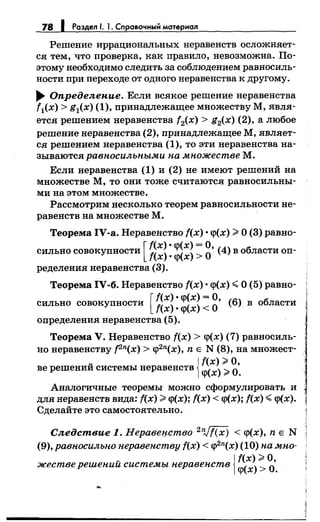 78 1 Раздел 1. 1. Справочныi:i материал
Решение иррациональных неравенств осложняет­
ся тем, что проверка, как правило, невозможна. По­
этому необходимо следить за соблюдением равносиль­
ности при переходе от одного неравенства к другому.
... Определе-ние. Если всякое решениенеравенства
f1(x) > g1(x) (1), принадлежащее множеству М, явля­
ется решением неравенства f2(x) > g2(x) (2), а любое
решениенеравенства (2), принадлежащее М, являет­
ся решениемнеравенства (1), то эти неравенства на­
зываются равпосильпы.ми па .множестве М.
Если неравенства (1) и (2) не имеют решений на
множестве М, то они тоже считаются равносильны­
ми на этом множестве.
Рассмотрим несколько теорем равносильности не­
равенств на множестве М.
Теорема IV-a. Неравенство f(x) •q>(x) >О (3) равно-
сильно совокупности [ ~~~~: :~~~: g• (4) в области оп­
ределения неравенства (3).
Теорема IV-б. Неравенство f(x) •q>(x) <О (5) равно-
сильно совокупности [ ~~~~: :~~~: g• (б) в области
определения неравенства (5).
Теорема V. Неравенство f(x) > q>(x) (7) равносиль­
но неравенству [2n(x) > q>2n(x), n Е N (8), на множест-
ве решений системы неравенств {~~)~~·.
Аналогичные теоремы можно сформулировать и
для неравенств вида: f(x) >q>(x); f(x) < q>(x); f(x) <q>(x).
Сделайте это самостоятельно.
Следствие 1. Неравецство 2
n,Jf(x) < q>(x), n Е N
(9),равпосильпо перавепству f(x) < q>2n(x) (10) па .мно-
жестверешений системы перавепств j~~):~-
 