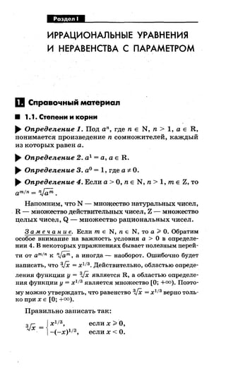 МЦф.!§.IМ
ИРРАЦИОНАЛЬНЫЕ УРАВНЕНИЯ
И НЕРАВЕНСТВА С ПАРАМЕТРОМ
11 Справочный материал
• 1.1. Степени и корни
.... Опредеяепие 1. Под an, где n Е N, n > 1, а Е R,
понимается произведение n сомножителей, каждый
из которых равен а .
.... Опредеяепие 2. а1
=а, а Е R .
.... Опредеяепие 3. а0 = 1, где а-:;:. О.
.... Опредеяепие 4. Если а> О, n Е N, n > 1, т Е Z, то
amfn= ~.
Напомним, что N - мно:щество натуральных чисел,
. R - множество действительных чисел, Z - множество
целых чисел, Q - множество рациональных чисел.
3 а .меч а н и е. Если т Е N, n Е N, то а~ О. Обратим
особое внимание на важность условия а > О в определе­
нии 4. В некоторых упражнениях бывает полезным перей-
ти от amfn к nJ;;m, а иногда- наоборот. Ошибочно будет
написать, что 3,/Х = х1 13 • Действительно, областью опреде­
ления функции у = 3,/Х является R, а областью определе­
ния функции у= х1
13
является множество [О;+=). Поэто-
му можно утверждать, что равенство 3,/Х = х1 /3 верно толь­
ко при х Е [О;+=).
Правильно записать так:
~х- '! с ixl/3
.- -(-x)l/3,
если х >О,
еслих< О.
 