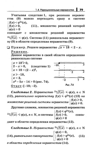 1..4. Иррациональные неравенства 1 79
Учитывая следствие 1, при решении неравен-
ства (9) можно переходить сразу к системе
f(x) < <p2n(x),
f(x);;. О, (11), множество решений которой
<р(х) >О
совпадает с множеством решений неравенства
2nJf(x) < <р(х). Система (11) равносильна неравенст­
ву (9) в области определения неравенства (9).
О Пример. Решитенеравенство Jx + 18 < 2- х.
Решение.
Данное неравенство в своей области определения
равносильносистеме
j
x + 18~ О,
2- х >О, (следствие 1)
х + 18 < (2- х)2,
х;;. -18,
х<2,
х2
- 5х -14 >О (рис. 74).
Ответ: [-18; -2).
~/1///{(////////////////////////////А ~
-181 1 х
1
1 1
~
-2 7 х
Рис. 74
Следствие 2. Неравенство 2Vf(x) < <р(х), n Е N
(12), равносильно неравенству f(x) < <p2n(x) (13) на
v Jf(x) ;;. О,
множестве решении системы неравенств 1<р(х);;. 0.
Другими словами, множества решений неравенства
1
f(x) <<p2n(x),
2Vf(x) <<р(х), n Е N, и системы f(x);;. О, совпа-
<р(х) ;;. О
дают в области определения неравенства (12).
Следствие 3. Неравенство 2Vf(x) > <р(х), n Е N
[
<р(х) <О,
(14),равносильно совокупности {f(x) > <p2n(x), (15)
<р(х) ;;. О
в области определения неравенства (14).
 