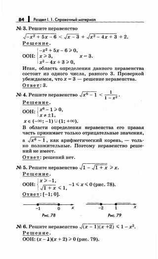 84 1 Раздел 1. 1. Справочный материал
М 3. Решите неравенство
J-x2 + 5х- 6 < Jx- 3 + Jx2- 4х + 3 + 2.
Решение.
-х2
+ 5х- 6 ?i: О,
ООН: х ?i: 3, х = 3.
х2
- 4х + 3 ?i: О,
Итак, область определения данного неравенства
состоит из одного числа, равного 3. Проверкой
убеждаемся, что х = 3 - решение неравенства.
Ответ: 3.
М 4. Решите неравенство Jхб - 1 < -
1
-
1- х2 •
Решение.
ООН: Jх6- 1 ;;-;:О,
lx:;t:±1,
х Е (-оо; -1) U (1; +оо).
В области определения неравенства его правая
часть принимает только отрицательные значения,
а Jх6 - 1 , как арифметический корень, - толь­
ко положительные. Поэтому неравенство реше­
ний не имеет.
Ответ: решений нет.
М 5. Решитенеравенство J1- J1 + х ?;: х.
Решение.
{
х ;;-;: -1,
ООН: ~ -1 < х <О (рис. 78).
"'1 + х <1,
Ответ: [-1; 0].
.. о///(/////////• ~///////////!); ...
-1 о х -2 1 х
Рис. 78 Рис. 79
М 6. Решитенеравенство J(x- 1)(х +2) <1- х2 •
Решение.
ООН: (х -l)(x + 2) ?i: О (рис. 79).
 