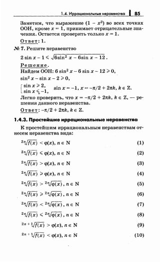 1.4. Иррациональные неравенства 1 85
Заметим, что выражение (1 - х2
) во всех точках
ООН, кроме х = 1, принимает отрицательные зна­
чения. Остается проверить только х = 1.
Ответ: 1.
М 7. Решите неравенство
2 sin х- 1.;;:; J6sin2 х- 6sin х- 12.
Решение.
Найдем ООН: 6 sin2 х- 6 sin х - 12 >О,
sin2 х- sin х- 2 >О,
[ sin х >2• sin х = -1, х = -7t/2 + 27tk, k Е Z.
sinx ~ -1,
Легко проверить, что х = -n/2 + 27tk, k Е Z, - ре­
шения данного неравенства.
Ответ: -n/2 + 27tk, k Е Z.
1.4.3. Простейwие иррационапьные неравенства
К простейшим иррациональным перавенетвам от-
несем неравенства вида:
2nJf(x) < q>(x), n Е N (1)
2nJf(x) .;;:; q>(x), n Е N (2)
2nJf(x) > q>(x), n Е N (3)
2nJt(x) >q>(x), n Е N (4)
2nJf(x) > 2njq>(x)' n Е N (5)
2nJf(x) > 2njq>(x), n Е N (6)
2nJf(x) < 2njq>(x)' n Е N (7)
2nJf(x) .;;:; 2njq>(x), n Е N (8)
2n + Vf(x) > q>(x), n Е N (9)
2n + Vf(x) < q>(x), n Е N (10)
 