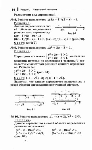 86 1 Раздел 1. 1. Справочный материал
Рассмотрим ряд упражнений.
М 8. Решитенеравенство J(3x- 1)/(2- х) > 1.
Решение.
Данное неравенство в сво­
ей области определения
равносильно неравенству Рис. во
(3х- 1)/(2- х) > 1:
(3х -1)/(2- х)- 1 >О, (4х- 3)/(2- х) >О (рис. 80).
Ответ: (3/4; 2).
М 9. Решитенеравенство Jx2 + 2х- 3 < 1.
Решение.
{ х2
+2х- 3 ~О
Переходим к системе х2 + 2х _ 3 < 1: множество
решений которой по следствию 1 теоремы V сов­
падает с множеством решений данного неравенст­
ва. Решаем ее:
{
х2
+ 2х- 3 ~О
х2 + 2х- 4 <о' (рис. 81).
Ответ: (-1- /5; -3] U [1; -1 + /5].
Заметим, что данное неравенство равносильно в
своей области определения полученной системе.
V////:("г/////-1"/. ff:/Ш////f"(//4 ._
1 1-3 11 1 х
1 1 1 1
~
-1-./5 -1+J5X
Рис. 81 Рис. 82
М 10. Решитенеравенство J1- (х + 2)jx2 < 2/3.
Решение.
Данное неравенство в своей области определения
равносильно системе-
{
(х2
- х- 2)/х2
~ О,
(х2
- х- 2)jx2 < 4/9,
(рис. 82).
j (х2
- х- 2)jx2 ~О,
1(5х2
- 9х -18)/х2
<О
 