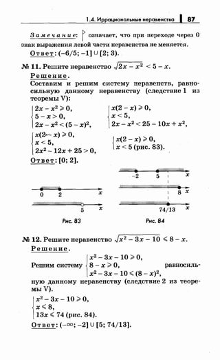 1.4. Иррациональные неравенства 1 87
3 а меч а н и е: j означает, что при переходе через О
знак выражения левой части неравенства не меняется.
Ответ: (-6/5; -1] U [2; 3).
.N! 11. Решитенеравенство J2x- х2 < 5- х.
Решение.
Составим и решим систему неравенств, равно­
сильную данному неравенству (следствие 1 из
теоремы У):
j
2х- х2
;;;:: О,
5 -х >О,
2х- х2
< (5- х)2
,
х< 5,
j
х(2---- х) #О,
2х2- 12х + 25 >О,
Ответ: [О; 2].
~///////1''/. ...
о 2 х
~
5 х
Рис. 83
х< 5,
j
х(2- х);;;:: О,
2х- х2
< 25- 10х + х2
,
{
х(2- х) >О,
х < 5 (рис. 83).
-2 5 1 х
1
W///////#1"'////ff//////M////////фr/////. ]1'
. l 8 х
о///////Л'Л'/Л'Л'/:17/////&///////,(.
74/13
Рис. 84
...
х
.N! 12. Решитенеравенство Jx 2 - 3х- 10 ~ 8- х.
Решение.
j
х2
- 3х- 10 >О,
Решим систему 8 - х ;;;:: О, равносиль-
х2- 3х -10 ~ (8- х)2
,
ную данному неравенству (следствие 2 из теоре­
мы У).
j
х2
- 3х- 10 >О,
х~8,
13х ~ 74 (рис. 84).
Ответ:(-=; -2] U [5; 74/13].
 
