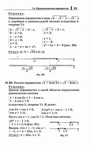 1.4. Иррациональные неравенства 1 91
Решение.
Перепишем неравенство в виде J4 - ~ > J2 - х
и перейдем к равносильной системе (следствие 5,
теорема V):
{ 4-~>2-х,
2-х:;;.о,
1-х :;;,о,
2 + х >о,
х~ 2,
1 - х < 4 + 4х + х2
;
{ ~<2+х,
х ~ 2;
1
х ~ 1,
х> -2,
х2 + 5х + 3 >О (рис. 90).
Ответ: ((-5 + JI3 )/2; 1].
--------------~~ЛЛЛd/ЛЛЛЛЛ&Л/Лd~ЛЛЛЛЛ~ •
-2 1 1 1 х
1 1
W////////////(//ff//(////////1]>---------<{J/.//!//!l///N////////////////////////////c !11
-5- Л3 -5 + Л3 х
2 2
Рис. 90
М 20. Решитенеравенство J1 + 4cos 2х:;;;. J1 - 4cos х.
Решение.
Данное неравенство в своей области определения
равносильносистеме
{
1 + 4 cos 2х:;;;, 1-4 cos х,
1-4 cos х:;;;, о
(следствие 5, теорема V). И далее:
{
cos 2х + cos х:;;;, О, {2 cos2 х + cos х- 1 >О,
cos х ~ 1/4, cos х ~ 1/4.
Пусть cos х = t, где ltl ~ 1. Получим сис~ему:
{:~
2
::~i;~ ?~ис. 91). W/////////~1 {/;/1///(t
Видим, что t = -1; cos х =
= -1, х = 1t + 21tn, n Е Z.
Ответ: 1t + 21tn, n Е Z.
-1 1/4
Рнс. 91
..t
 