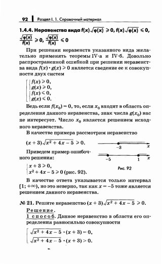 92 1 Раздел 1. 1. Справочный материал
1.4.4. Неравенства вида f(x) Jtp{x) ~О, f(x) Jtp{x) ~ О,
Jcp(x) ~О Jcp(x) ~О
f(x) 7
' f(x) ~
При решении неравенств указанного вида жела­
тельно применять теоремы IV-а и IV-б. Довольно
распространенной ошибкой при решении перавенет­
на вида f(x) • g(x) >О является сведение ее к совокуп­
ности двух систем
l
Jf(x) >О,
)g(x) >О,
{
f(x)<O,
g(x) <О.
Ведь если f(x0 ) =О, то, если х0 входит в область оп­
ределения данного неравенства, знак числа g(x0) нас
не интересует. Число х0 является решением исход­
ного неравенства.
В качестве примера рассмотрим неравенство
(х + 3)Jx2 + 4х- 5 >О. #(/////////<(//////////////( ..
-3 х
Приведем пример ошибоч-
ного решения:
-5 1 х
{
х + 3 >о,
х2 + 4х- 5 >О (рис. 92).
Рис. 92
В качестве ответа указывается только интервал
[1; +=),но это неверно, так как х = -5 тоже является
решением данного неравенства.
М 21. Решитенеравенство (х + 3)Jx2 + 4х- 5 >О.
Решение.
1 сп о с о б. Данное неравенство в области его оп­
ределения равносильно совокупности
[
Jx2 + 4х- 5 • (х + 3) =О,
Jx2 + 4х- 5 • (х + 3) >О.
 