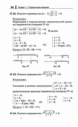 94 1 Раздел 1. 1. Справочный материал
Г2=Х.М 22. Решитенеравенство (х -1) ~ 8-Х >О.
Решение.
Переходим к совокупности, равносильной данно­
мунеравенству (теорема IV-a):
[
(х -1)J(2- х)/(8- х) =О,
(х- 1)J(2- х)/(8- х) >О.
И далее:
l
x = 1,
х= 2,
{
х -1 >о,
. (2- х)/(8- х) >О.
Ответ: [1; 2] U (8; +оо).
---(7&///:({////////////////////.{////////#t ..
11 1 1 х
1
~
2 8 х
Рис. 97
(1)
l
x = 1,
х = 2,
1 < х< 2,
х > 8 (рис. 97).
~
'-4 13 х
1
----(j'W/////////ff/(///////( ..
-2 х
Рис. 98
./х2 + х- 12
.М 23. Решитенеравенство х + 2
·;;;,О.
Решение.
[
х2 + х - 12 = О,
Составим и решим совокупность { х2 + х - 12 > О,
х+ 2 >О,
равносильную данномунеравенству (теорема IV-a)
r
f(;~:)(х-3) >О,1х > -2 (рис. 98).
(1)
Ответ: {-4} u [3; +оо).
[
х = -4,
х=3,
х>3,
./х2 - х- 6
.М 24. Решите неравенство х + 4
< О.
[
х= -4,
х>3.
 