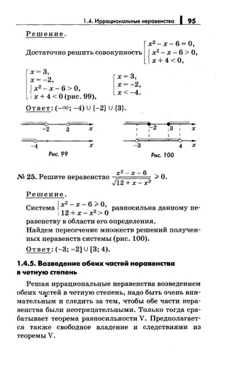 1.4. Иррациональные неравенства 195
Решение.
[
х2 - х- 6 =О,
Достаточно решить совокупность {х2
- х- 6 > О,
х+4 <0,
l
х = 3, [ х = 3,
х=-2,
х=-2,
{
х2
- х- 6 >О,
х<-4.
х + 4 <О (рис. 99),
Ответ:(-=; -4) U {-2} U {3}.
o/.1"////r.;(#/////. f?//#/.(,'!1//ffi ._
1 1-2 13 1 х
~
-2 3 х
1 1 1 1
~~------------~-~ ~
-4 х -3 4 х
Рис. 99 Рис. 100
х2- х- 6
М 25. Решитенеравенство ;;;;. О.
J12 + х- х2
Решение.
j х2 - х - 6 ;;;;. О
Система
112
+ х _ х2 >
0равносильна данному не-
равенству в области его определения.
Найдем пересечение множеств решений получен­
ных неравенств системы (рис. 100).
Ответ: (-3; -2] U [3; 4).
1.4.5. Возведение обеих частей неравенства
в четную степень
Решая иррациональные неравенства возведением
обеих ча.стей в четную степень, надо быть очень вни­
мательным и следить за тем, чтобы обе части нера­
венства были неотрицательными. Только тогда сра­
батывает теорема равносильности V. Предполагает­
ся также свободное владение и следствиями из
теоремы У.
 