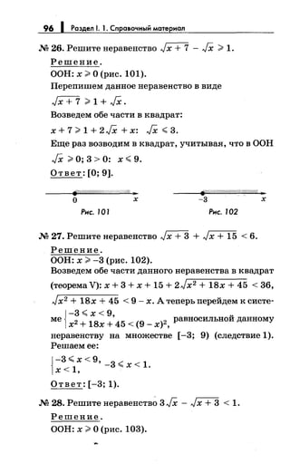 96 1 Раздел 1. 1. Справочный материал
М 26. Решите неравенство Jх + 7 - JX ;;;. 1.
Решение.
ООН: х;;;. О (рис. 101).
Перепишем данное неравенство в виде
Jx + 7 ;;;.1 + JX.
Возведем обе части в квадрат:
x+7;;;.1+2Fx+x: JX<,3.
Еще раз возводим в квадрат, учитывая, что в ООН
JX ;;;. О; 3 > 0: х <,. 9.
Ответ: [О; 9].
(JY.!//1//!!!//////////////::W//// )1:
-3 ' хо х
Рнс. 101 Рис. 102
М 27. Решитенеравенство Jx + 3 + Jx + 15 < 6.
Решение.
ООН: х;;;. -3 (рис. 102).
Возведем обе части данного неравенства в квадрат
(теорема V): х + 3 + х + 15 + 2Jx2 + 18х + 45 < 36,
Jx2 + 18х + 45 < 9- х. А теперь перейдем к систе-
{
-3 <,_ х < 9, ~
ме х2 + 18х + 45 < (9 _ х}2 , равносильпои данному
неравенству на множестве [-3; 9) (следствие 1).
Решаем ее:
{
-3 <х < 9' -3 ~ 1
<1 "'х< .
х '
Ответ: [-3; 1).
М 28. Решите неравенств~ 3 JX - Jх + 3 < 1.
Решение.
ООН: х;;;. О (рис. 103).
 
