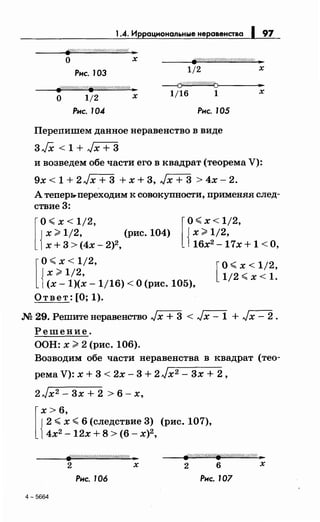 1.4. Иррациональные неравенства 1 97
о х
Рис. 103 1/2 х
о 1/2 х
---{j(/Щ//ШШ/{'tJ>-----'•~
1/16 1 х
fi'Y/////////////fi//////////////Ш!/4 ..
Рнс. 104 Рнс. 105
Переnишем данное неравенство в виде
3JX < 1 + Jx + 3
и возведем обе части его в квадрат (теорема V):
9х < 1 + 2 Jx + 3 + х + 3, Jx + 3 > 4х- 2.
А теnерь.-nереходим к совокупности, nрименяя след­
ствие 3:
[
о< х < 1;2,
{
х >1/2, (рис. 104)
х + 3 > (4х - 2)2,
[
о< х< 1/2,
х ;;-;, 1/2,
{ 16х2-17х+ 1 <О,
[
о< х < 1/2,
х ;;-;, 1/2,
{ (х- 1)(х- 1/16) <О (рис. 105),
[
о< х < 1;2,
1/2 <х < 1.
Ответ: [О; 1).
.N2 29. Решитенеравенство Jx + 3 < Jx- 1 + Jx- 2.
Решение.
ООН: х >2 (рис. 106).
Возводим обе части неравенства в квадрат (тео-
рема V): х + 3 < 2х - 3 + 2 Jх2 - 3х + 2 ,
2Jx2 - 3х + 2 > 6- х,
[
х> 6,
{
2 <х <6 (следствие 3) (рис. 107),
4х2
- 12х + 8 > (6- х)2
,
2 х 2 6 х
Рнс. 106 Рнс. 107
4-5664
 