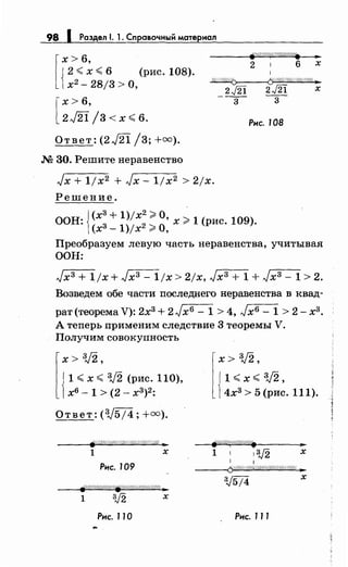 98 1 Раздел 1. 1. Справочный материал
[
х> 6,
{
2 <х< 6 (рис. 108).
х2
- 28/3 >О,
[
х> 6,
2J21/3<x<6.
Ответ: (2J2i /3; +=).
М 30. Решите неравенство
2 1 6 х
1
~
2J2i ц21 х
--3- --3-
Рнс. 108
Jx + 1jx2 + Jx- ljx2 > 2jx.
Решение.
ООН: {~:: ~ ~~;~: ~ ~: х >1 (рис. 109).
Преобразуем левую часть неравенства, учитывая
ООН:
Jx3 + 1/х+ Jхз- 1/х> 2jx, Jx3 + 1 + Jx3 - 1 > 2.
Возведем обе части последнего неравенства в квад­
рат(теорема V): 2хз + 2Jx6- 1 > 4, Jхв- 1 > 2- хз.
А теперь применим следствие 3 теоремы V.
Получим совокупность
l
x> 3/2,
{
1 <х < 3J2 (рис. 110),
х6 - 1 > (2 - х3
)2
:
Ответ: (3J5/4; +=).
1 х
Рнс. 109
wУЛ$////!//~/////////////////4 }1:
1 3J2 х
Рнс. 11 О
l
x> 3/2,
l<x<3/2,
{4хз> 5 (рис. 111).
1 1 13)2 х
1
--~(5:1.1///////И////////////Ш////t ._.
х
Рнс. 111
 