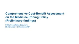 Public Consultation Document
29 November – 6 December 2021
Comprehensive Cost-Benefit Assessment
on the Medicine Pricing Policy
(Preliminary findings)
 