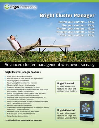 Bright Computing

                                                 Bright Cluster Manager                            ™



                                                                  Install your clusters ... Easy
                                                                    Use your clusters ... Easy
                                                                 Monitor your clusters ... Easy
                                                                 Manage your clusters ... Easy
                                                                   Scale your clusters ... Easy




Advanced cluster management was never so easy
Bright Cluster Manager Features
   Based on trusted Linux distributions
   Easy installation on small, medium and large clusters
   Intuitive graphical user interface
   Powerful, scriptable command line interface                  Bright Standard
   Manage multiple clusters simultaneously
   Integrated with workload management systems                  Includes all standard
   Complete development environment for parallel applications   features for small and
    with compilers, libraries and debuggers                      medium Linux clusters.
   Built-in support for GPU computing with CUDA and OpenCL
    libraries, and GPU monitoring and management
   Multi-level node provisioning and image management for
    unlimited number of images and nodes
   Monitoring and visualization of many hardware and software
    metrics, also allowing custom metrics
   Flexible user and group management
   Automated cluster management based on preemptive actions
    when metrics exceed thresholds
   Extensible cluster health checking mechanisms
                                                                 Bright Advanced
   Native support for redundant head nodes                      Includes all advanced
   Comprehensive documentation                                  features for large and
                                                                 complex Linux clusters.
...resulting in higher productivity and lower cost.
 