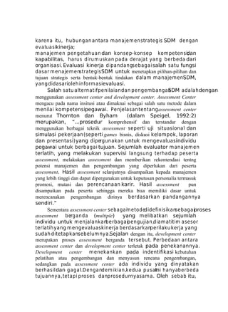 karena itu, hubungan antara m anajem en strategis SDM dengan
evaluasikinerja;
m anajem en pengetahuan dan konsep-konsep kom petensi;
dan
kapabilitas, harus dirum uskan pada derajat yang berbeda dari
organisasi. Evaluasi kinerja dipandangsebagai salah satu fungsi
dasar m enajem enstrategis SDM untuk menetapkan pilihan-pilihan dan
tujuan strategis serta bentuk-bentuk tindakan dalam m anajem enSDM,
yang didasarioleh informasievaluasi.
Salah satu alternatif penilaian dan pengem bangan
SDM adalah dengan
menggunakan assessment center and development center. Assessment Center
mengacu pada nama insitusi atau dimaknai sebagai salah satu metode dalam
menilai kompetensipegawai. Penjelasan tentang assessment center
menurut Thornton dan Byham
(dalam Speigel, 1992:2)
merupakan, “...prosedur komprehensif dan terstandar dengan
menggunakan berbagai teknik assessment seperti uji situasional dan
simulasi pekerjaan (seperti games bisnis, diskusi kelompok, laporan
dan presentasi) yang dipergunakan untuk mengevaluasi
individu
pegawai untuk berbagai tujuan. Sejumlah evaluator m anajem en
terlatih, yang melakukan supervisi langsung terhadap peserta
assessment, melakukan assessment dan memberikan rekomendasi tentng
potensi manajemen dan pengembangan yang diperlukan dari peserta
assessment. Hasil assessment selanjutnya disampaikan kepada manajemen
yang lebih tinggi dan dapat dipergunakan untuk keputusan personalia termasuk
promosi, mutasi dan perencanaan karir. Hasil assessment
pun
disampaikan pada peserta sehingga mereka bisa memiliki dasar untuk
merencanakan pengembangan dirinya berdasarkan pandangannya
sendiri.”
Sementara assessment center sebagai etodedidefinisikansebagaiproses
m
assessment berganda (multiple)
yang melibatkan sejumlah
individu untuk m enjalankan
berbagaipengujian,diam atitim asesor
terlatih yang mengevaluasi
kinerja berdasarkanperilaku kerja yang
sudah ditetapkansebelumnya.Sejalan dengan itu, development center
merupakan proses assessment berganda tersebut. Perbedaan antara
assessment center dan development center terletak pada penekanannya.
Development center menekankan pada indentifikasi kebutuhan
pelatihan atau pengembangan dan menyusun rencana pengembangan,
sedangkan pada assessment center ada individu yang dinyatakan
berhasil dan gagal.Dengandem ikian,kedua pusat hanyaberbeda
ini
tujuannya, tetapi proses danprosedurnya sam a. Oleh sebab itu,

 