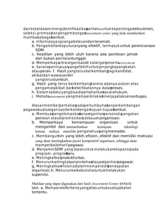 dan ketat dalam m engidentifikasikan
perilaku untuk kepentingan
rekruitmen,
seleksi, prom osidan pengem bangan.
Assessment center yang baik memberikan
m anfaatsebagaiberikut.
a. Inform asiyang sangatrelevan dan teramati.
b. Pengam bilankeputusanyang efektif, termasuk untuk perencanaan
SDM.
c. Keadilan yang lebih utuh karena ada penilaian jamak
dan bukan penilaiantunggal.
d. Memperkayacitra organisasidi kalanganpesertaassessment
.
e. Saranapeninjauan
yang efektif untuk jenjangkepangkatan
atau peran. f. Hasil yang terus berkembang
bagi kandidat,
akibat dari wawasan diri
yang terus tumbuh.
g. Hasil yang terus berkem bangkarena adanya asesor atau
pengam at,
akibat dariketerlibatannya dalam
proses.
h. Sistem seleksi yang bisa dipertahankan
secara hukum.
i. M etodeassessment yang memperkirakan
kinerja pelaksanaan
tugas.
Alasan m em beri
perhatian
padapertum buhan perkem bangan
dan
pegawaisuatuorganisasiterkaitdengantujuan-tujuan
berikut.
a. M em buat
pengelom pokan pergantianpersonalia
dan
yang akan
pensiun atau diprom osikan
padasuatuorganisasi.
b. Memperkaya
kemampuan organisasi
untuk
mengambil dan memanfaatkan
kemajuan
teknologi
karena stafnya memiliki pengetahuan
yang memadai.
c. Mem banguntim yang lebih efisien, efektif dan memiliki motivasi
yang akan meningkatkan posisi kompetetitf organisasi, sehingga akan
memperbaiki
moril pegawai.
d. Menjamin SDM yang tepat untuk m elakukanekspansipada
program - program
baru.
e. Meningkatkan
produktivitas.
f. M enurunkan
tingkatperpindahan
atau pergantianpegawai.
g. M eningkatkan
efisiensidalam m em peroleh
pendapatan
organisasi.h. Menurunkan
kebutuhan
untuk m elakukan
supervisi.
Manfaat yang dapat digunakan dari hasil Assessment Center antara
lain. a. Memperoleh
kriteria yang jelas untuk suatu jabatan
tertentu.

 