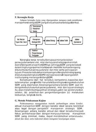F. Kerangka Kerja
Adapun kerangka kerja yang dipergunakan mengacu pada pendekatan
m anajem en
strategisSDM yang divisualisasikansebagaiberikut.

Kerangka kerja tersebut berupaya m enyelaraskan
perw ujudan antara visi, misi dan tujuanstrategispem erintah
daerahdenganm anajem en
SDMnya sehinggaSDM yang beradadi
dalam lingkunganpem erintah
daerah memiliki kom petensi
yang
dibutuhkanuntuk perwujudanvisi dan misi serta pencapaian
tujuan.Proses tersebutakan m em pengaruhi
langkahstrategisyang
dilakukanpadatingkatan
SOPD dan operasional lapangan
di
oleh
institusiyang m enangani
bidangSDM.
Konsekuensi dari hal tersebut, kompetensi, kapasitas dan
keterampilan yang
dimiliki haruslahdibandingkan
dengankebutuhan
SDM yang diperlukan. Kesenjangan antara kondisi SDM saat ini
dengankebutuhan
untuk perwujudanvisi, misi dan tujuan strategis
itu akan melahirkantiga pilihan strategis,yakni (a) perekrutan
dan
seleksi, (b) pelatihan dan pengem bangan,
dan (c) melakukan
keduanya, langkah dan b.
a

G. Metode Pelaksanaan Kajian
Pelaksanaannya menggunakan metode perbandingan antara kondisi
aktual m anajem en SDM dengan kondisi ideal secara teoretikal
atau legal dengan perspektif m anajem en strategis SDM.
Kesenjangan antara kondisi aktual dan ideal tersebut m enjadi
fokus pem bahasan Dan dengan menyusun konsep m anajem en
.
SDM yang minimal, maka, dapat m endekatkan antara kondisi
aktual dan ideal, serta maksimal dalam mengatasi kesenjangan antara

 