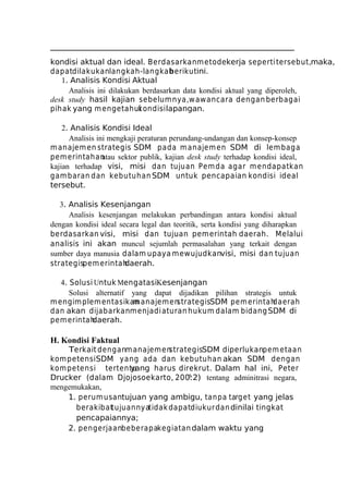 kondisi aktual dan ideal. Berdasarkan m etodekerja seperti tersebut,maka,
dapatdilakukanlangkah-langkah
berikutini.
1. Analisis Kondisi Aktual
Analisis ini dilakukan berdasarkan data kondisi aktual yang diperoleh,
desk study hasil kajian sebelum nya,w awancara dengan berbagai
pihak yang m engetahui
kondisi lapangan.
2. Analisis Kondisi Ideal
Analisis ini mengkaji peraturan perundang-undangan dan konsep-konsep
m anajem en strategis SDM pada m anajem en SDM di lem baga
pem erintahan
atau sektor publik, kajian desk study terhadap kondisi ideal,
kajian terhadap visi, misi dan tujuan Pem da agar m endapatkan
gam baran dan kebutuhan SDM untuk pencapaian kondisi ideal
tersebut.
3. Analisis Kesenjangan
Analisis kesenjangan melakukan perbandingan antara kondisi aktual
dengan kondisi ideal secara legal dan teoritik, serta kondisi yang diharapkan
berdasarkan visi, misi dan tujuan pemerintah daerah. Melalui
analisis ini akan muncul sejumlah permasalahan yang terkait dengan
sumber daya manusia dalam upaya mewujudkanvisi, misi dan tujuan
strategispem erintah
daerah.
4. Solusi Untuk MengatasiKesenjangan
Solusi alternatif yang dapat dijadikan pilihan strategis untuk
m engim plem entasikan anajem en
m
strategisSDM pem erintah
daerah
dan akan dijabarkanm enjadi aturan hukum dalam bidang SDM di
pem erintah
daerah.

H. Kondisi Faktual
Terkait denganm anajem en
strategisSDM diperlukanpem etaan
kom petensi SDM yang ada dan kebutuhan akan SDM dengan
kom petensi tertentu
yang harus direkrut. Dalam hal ini, Peter
Drucker (dalam Djojosoekarto, 200?:2) tentang adminitrasi negara,
mengemukakan,
1. perum usantujuan yang ambigu, ta npa targ et yang jelas
berakibat
tujuannyatidak dapatdiukur dan dinilai tingkat
pencapaiannya;
2. pengerjaanbeberapakegiatan dalam waktu yang

 