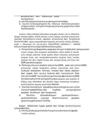 penghasilan, dan bukannya pada
kompetensi;
4. perilaku dogmatis,bukannyaeksperimental;
dan
5. asum si tentang program itu sifatnya berkelanjutan dan
enggan untuk m enghentikan
program yang gagal atau tidak
tepatsasaran.
Analisis silang terhadap keberadaan perangkat daerah saat ini dilakukan
dengan mempersiapkan seluruh dimensi secara matang, termasuk penyusunan
standar kom petensi untuk jabatan strukutural dan fungsional.
Sem entaraitu, upaya pengembangan kapasitas personalia melalui pelatihan
anjab --- khususnya job specification (spesifikasi jabatan) --- adalah
kebutuhan
yang harus segeradilaksanakan,yaitu.
a. Pengem bangankapasitas pegawai dengan melakukan penyusunan
renstra sebagai efek penguatan akuntabilitas sektor publik di daerah,
serta sebagai pedoman setiap pejabat dalam menyusun perencanaan
program kerja, dan mengimplementasikan program kerja tersebut
menjadi alat ukur tingkat kinerja dari masing-masing unit kerja dan
SDM pendukungnya.
b. Perlunya disusun analisis kebutuhanSDM, pola rekruitmen SDM,
penyusunan standar kompetensi jabatan, penyusunan pola karir,
evaluasi kebijakan, formasi, mutasi dan rotasi jabatan
dan aspek lain secara terbuka dan menyeluruh. Pola
rekrutmenSDM haruslahm engem bangkan
kom petensi.
SDM
hendaknyamemiliki pengetahuanketerampilan atau keahlian di
bidang yang dibutuhkan dan diyakini dapat mendorong terciptanya
profesionalisme aparatur pemerintah daerah.
c. Standar kompetensi dapat
digunakan sebagai acuan untuk
menjaminobjektifitas dan
kualitas
pengangkatan
pejabat struktural dan fungsional.
d.
Peerrlluu
ddiiaaddaakkaann
ppeellaattiihhaann-ppeellaattiihhaann
yyaanngg
bbeerrmmuuaarraa
ppaaddaa
ppeenniinnggkkaattaann kinerja..
Kajian efektivitas tugas pokok dan fungsi berkesim pulan
sebagaiberikut.
a. Pem buatan
tugaspokok dan fungsi harus berdasarkan
pada
• analisis jabatan,

 