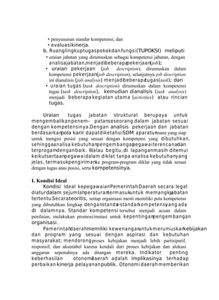 • penyusunan standar kompetensi, dan
• evaluasikinerja.
b. Ruang lingkup tugas pokok dan fungsi (TUPOKSI) meliputi
• uraian jabatan yang dirumuskan sebagai kompetensi jabatan, dengan
analisa jabatan,m enjadibeberapa
pekerjaan(job);
• uraian pekerjaan (job
description), dirumuskan dalam
kompetensi pekerjaan(job description), selanjutnya job description
ini dianalisis (job analysis) m enjadibeberapa
tugas(task); dan
• uraian tugas (task description) dirumuskan dalam kompetensi
tugas (task description), kemudian dianalisis (task analysis)
menjadi beberapa kegiatan utam a (activities) atau rincian
tugas.
Uraian
tugas
jabatan struktural berupaya untuk
m engem balikan penem - patanseseorang dalam jabatan sesuai
dengan kom petensinya.Dengan analisis pekerjaan dan jabatan
berdasarkanpola karir dapat diketahui SDM aparaturmana yang siap
untuk mengisi posisi yang sesuai dengan kompetensi yang dibutuhkan,
sehinggaanalisa kebutuhanpengem bangan
pegaw ai terencanadan
terprogamdengan baik. Walau begitu, di lapangan masih ditemui
keikutsertaanpegawai dalam diklat tanpa analisa kebutuhanyang
jelas, termasukpengirimanke program-program diklat yang tidak sesuai
dengan tugas atau posisi, serta kompetensinya.

I. Kondisi Ideal
Kondisi ideal kepegawaian Pemerintah Daerah secara legal
diatur dalam sejum lahperaturanterm asukuntuk m em angku
jabatan
tertentu.Secara teoritis, setiap organisasi mesti memiliki peta kompetensi
yang dibutuhkan lengkap denganstanda
r-standarkom petensi
yang ada
di dalamnya. Standar kompetensi tersebut menjadi acuan dalam
penilaian, melakukan promosi/mutasi untuk kepentinganpengem bangan
organisasi.
Pem erintahdaerahmemiliki kewenangan
untuk m erum uskan
kebijakan
dan program yang sesuai dengan aspirasi dan kebutuhan
masyarakat; m endorong proses kebijakan menjadi lebih partisipatif,
responsif, dan akuntabel karena kendali dari proses kebijakan dan alokasi
anggaran sepenuhnya ada ditangan m ereka. Indikator
penting
keberhasilan
otonomdaerah adalah implikasinya terhadap
i
perbaikan kinerja pelayanan publik. Otonomi daerah memberikan

 
