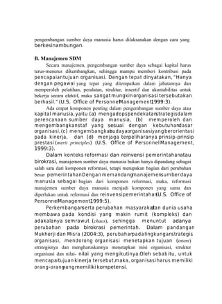 pengembangan sumber daya manusia harus dilaksanakan dengan cara yang
berkesinambungan.

B. Manajemen SDM
Secara manajemen, pengembangan sumber daya sebagai kapital harus
terus-menerus dikembangkan, sehingga mampu memberi kontribusi pada
pencapaian tujuan organisasi. Dengan te pa t dinyatakan, “Hanya
dengan pegawai yang tepat yang ditempatkan dalam jabatannya dan
memperoleh pelatihan, peralatan, struktur, insentif dan akuntabilitas untuk
bekerja secara efektif, maka sangat mungkin organisasi tersebut akan
berhasil.” (U.S. Office of PersonnelManagem ent,
1999:3).
Ada empat komponen penting dalam pengembangan sumber daya atau
kapital manusia, yaitu (a) m engadopsi
pendekatanstrategis dalam
perencanaan sumber daya manusia, (b) m em peroleh dan
m engem bangkan staf yang sesuai dengan kebutuhandasar
organisasi, (c) m engem bangkan
budayaorganisasiyang berorientasi
pada kinerja, dan (d) m enjaga terpeliharanya prinsip-prinsip
prestasi (merit principles) (U.S. Office of Personnel Management,
1999:3).
Dalam konteks reformasi dan reinvensi pem erintahanatau
birokrasi, manajemen sumber daya manusia bukan hanya dipandang sebagai
salah satu dari komponen reformasi, tetapi merupakan bagian dari perubahan
besar pem erintahan.
Dengan m em andangm anajem ensum ber daya
m anusia sebagai bagian dari komponen reformasi, maka, reformasi
manajemen sumber daya manusia menjadi komponen yang sama dan
diperlukan untuk reformasi dan reinvensi pem erintahan
(U.S. Office of
PersonnelManagement,
1999:5).
Perkem banganserta perubahan m asyarakat
dan dunia usaha
m em baw a pada kondisi yang makin rumit (kompleks) dan
adakalanya semrawut (chaos), sehingga m enuntut adanya
perubahan pada birokrasi pemerintah. Dalam pandangan
Mukherji dan Misra (2004:3), perubahan
pada lingkunganstrategis
organisasi, m endorong organisasi m enetapkan tujuan (intent)
strategisnya dan mengharuskannya menetapkan misi organisasi, struktur
organisasi dan nilai- nilai yang mengikutinya.Oleh sebab itu, untuk
m encapaitujuan kinerja tersebut,maka, organisasi harus memiliki
orang-orang
yang memiliki kompetensi.

 