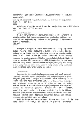 pem erintahan
yang baik. Oleh karena itu, sem akin tinggi kepedulian
pem erintah
terhadap tata pemerintah yang baik, maka, kinerja pelayanan publik pun akan
menjadi
semakin
baik.
Ada beberapaindikator untuk menilai kinerja pelayananpublik (dalam
Agus Dwiyanto, 2003: ?1) antara
lain.
1. Equity (keadilan)
Dalam penyelenggaraan
pelayananpublik, pem enuhan
prinsip
keadilan dilihat dari kemampuan pemerintah memberikan perlakuan yang
sama dan adil kepada w arganya dalam penyelenggaraan
pelayanan
publik (Thompson,
19?9:17)
.
Menjamin warganya untuk memperoleh aksesyang sama,
bukan hanya pada pelayanan publik, tetapi juga kualitas
pelayananny . Dalam hal ini, misalnya pelayanan kesehatan dan
a
pendidikan, kendati warga relatif memiliki akses terhadap
pelayanan itu, tetapi mereka memiliki akses yang berbeda terhadap pelayanan
yang berkualias. Mereka yang memiliki status sosial ekonomiyang
t
lebih baik sering memilki akses terhadap kualitas pelayanan yang baik, sedang
mereka yang memiliki status sosial ekonomi yang rendah sering kali hanya
memiliki akses pelayanan
yang kurangbaik.
2. Responsivitas
Responsivitas ini menjelaskan kemampuan pemerintah untuk mengenali
kebutuhan, menyusun agenda dan prioritas, serta mengembangkan programprogram yang sesuai dengan aspirasi dan kebutuhan masyarakat
(Hormon dalam Agus Dwiyanto 2003:14). Responsivitas menunjuk
pada keselarasan antara program dan kegiatan dengan kebutuhan
masyarakat.Kita melihat responsivitas pelayanan publik dari banyaknya
keluhan dan kepedulian pemerintah terhadap m asalah kesehatan,
pendidikan, dan usaha kecil m enengah. Ketiga jenis bidang
pelayanan publik tersebut dijadikan indikasi responsivitas karena ketiga jenis
pelayanan tersebut amat diperlukan masyarakat banyak dan menjadi
kebutuhan strategisdari masyarakatluas.
Dari berbagai pelayanan tersebut, hanya pelayanan KTP dan PBB
yang besar keluhannya di bawah 30 persen. Pelayanan

 