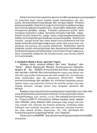 Dalam strukturhubungan
antarapem erintah
denganwarganya yang seperti
ini, pemerintah begitu leluasa berpihak kepada kepentingannya dan para
pejabat daripada kepentinganwarga dan penggunajasa. Prosedur
pelayanan publik tidak dirancanguntuk m em perm udah
akses w arga
dan m elindungikepentingan ereka, tetapi lebih dilakukan untuk
m
m engontrol perilaku warga. Prosedur pelayanan publik lebih
m engatur kew ajiban warga daripada m engatur hak-hak w arga.
Dalam kondisi seperti itu, warga selalu m eghadapiketidakpastian
ketika berhadapandengan birokrasi pelayanan publik. Kedudukan
m ereka sangat lem ah dan tidak dapat m enuntutkarena hak-hak
warga dalam penyelenggaraan
pelayanan publik tidak pernah diatur dan
dilindungi oleh peraturan dan prosedur pelayanan. Kedudukan aparat
birokrasi seolah-olah sangat kuat dan dapatm em anfaatkan
situasi
ketidakpastianyang dihadapiwarga untuk kepentingannya
termasuk
dalam memperbaiki penghasilan dan kesejahteraannya yang memang sejauh
ini masih rendah.

J. Kebijakan Budaya Kerja Aparatur Negara
Budaya Kerja sebagai refleksi dari kata “Budaya” dan
“Kerja” dalam Keputusan Menteri Pendayagunaan Aparatur
Negara RI No. 25/KEP/ M.Pan/4/2002 diartikan sebagai sikap
dan perilaku individu dan kelompokaparatur negara yang didasari atas
nilai-nilai yang diyakini kebenarannya dan telah menjadi sifat, serta kebiasaan
dalam melaksanakan tugas dan pekerjaannya sehari-hari. Proses
pem bentukansikap dan perilaku itu diarahkan kepadaterciptanya
aparatur negara yang profesional, bermoral dan memiliki persepsi yang tepat
terhadap pekerjaan, sehingga prestasi kerja merupakan aktualisasi jati
dirinya.
Budaya kerja dapat dim aknai sebagaipola tingkah laku dan nilai-nilai
yang disepakatikaryawan dalam bekerja, misalnya perilaku dalam
menjalankantugas, karir, promosi, reward, dan sebagainya.Sem entara
itu, Trigono (199?:?7) menyatakan bahwa budaya kerja adalah
satu falsafah yang didasari oleh pandangan hidup sebagai nilai-nilai
yang menjadi sifat, kebiasaan dan kekuatan pendorong, membudaya dalam
kehidupan suatu kelompok masyarakat atau organisasi, kemudian tercermin
dari sikap menjadi perilaku, kepercayaan, cita- cita, pendapat, dan
tindakanyang terw ujudsebagai“kerja” atau “bekerja”.
Dalam seminarKORPRI Daerah IstimewaYogyakarta,November1992,
disimpulkan:

 