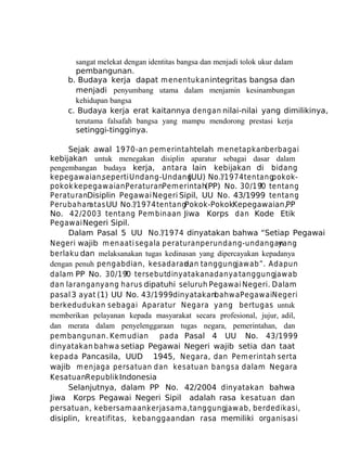 sangat melekat dengan identitas bangsa dan menjadi tolok ukur dalam
pembangunan.
b. Budaya kerja dapat m enentukan integritas bangsa dan
menjadi penyumbang utama dalam menjamin kesinambungan
kehidupan bangsa
c. Budaya kerja erat kaitannya dengan nilai-nilai yang dimilikinya,
terutama falsafah bangsa yang mampu mendorong prestasi kerja
setinggi-tingginya.
Sejak awal 1970-an pem erintahtelah m enetapkanberbagai
kebijakan untuk menegakan disiplin aparatur sebagai dasar dalam
pengembangan budaya kerja, antara lain kebijakan di bidang
kepegawaian,seperti Undang-Undang
(UU) No.?/1974 ten tang
pokokpokok kepegawaian,
PeraturanPem erintah(PP) No. 30/19 tentang
?0
PeraturanDisiplin Pegawai Negeri Sipil, UU No. 43/1999 tentang
Perubahan
atas UU No.?/1974 ten tangPokok-PokokKepegawaian,PP
No. 42/2003 tentang Pem binaan Jiwa Korps dan Kode Etik
Pegawai Negeri Sipil.
Dalam Pasal 5 UU No.?/1974 dinyatakan bahwa “Setiap Pegawai
Negeri wajib m enaati segala peraturan perundang-undangan
yang
berlaku dan melaksanakan tugas kedinasan yang dipercayakan kepadanya
dengan penuh pengabdian, kesadaran, tanggungjaw ab”. Adapun
dan
dalam PP No. 30/19 tersebutdinyatakan adanya tanggungjawab
?0
dan larangan yang harus dipatuhi seluruh Pegawai Negeri. Dalam
pasal 3 ayat (1) UU No. 43/1999dinyatakanbahw a PegawaiNegeri
berkedudukan sebagai Aparatur Negara yang bertugas untuk
memberikan pelayanan kepada masyarakat secara profesional, jujur, adil,
dan merata dalam penyelenggaraan tugas negara, pemerintahan, dan
pem bangunan. Kem udian pada Pasal 4 UU No. 43/1999
dinyatakan bahwa setiap Pegawai Negeri wajib setia dan taat
kepada Pancasila, UUD 1945, Negara, dan Pem erintah serta
wajib m enjaga persatuan dan kesatuan bangsa dalam Negara
KesatuanRepublik Indonesia
Selanjutnya, dalam PP No. 42/2004 dinyatakan bahwa
Jiwa Korps Pegawai Negeri Sipil adalah rasa kesatuan dan
persatuan, kebersamaan,
kerjasam a,tanggungjaw ab, berdedikasi,
disiplin, kreatifitas, kebanggaan dan rasa memiliki organisasi

 