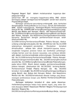 Pegawai Negeri Sipil
dalam melaksanakan tugasnya dan
pergaulan hidup
sehari-hari. PP ini m engatur bagaim ana etika PNS dalam
bernegara, dalam berorganisasi terhadap diri sendiri dan sesam a
PegawaiNegeriSipil.
Berbagai peraturan perundang-undangan atas berkaitan
di
denganupaya mewujudkanGood Governance, bersih, dan bebas dari
KKN. Dalam hubungan ini, Ketetapan Majelis Permusyawaratan
Rakyat RI No. XI/MPR/199? tentan gPeyelenggaraanNegara yang
Bersih dan Bebas dari Korupsi, Kolusi, dan Nepotism e;dan UU
No. 2?/1999 tentangPenyelenggaraan egarayang Bersih dan Bebas
N
dari Kolusi, Korupsi, dan Nepotism e,m enegaskankom itm en kita
bersam a. Berkenaan dengan pem berantasan korupsi telah
dikeluarkanUU No.
31 /19 99 ten tang Pem b eran ta sanTindak Pidana Korupsi. Kedua
undang-undang
tersebutyaitu UU No. 2?/1999 dan UU No.31/1999
selanjutnya mengalami perubahan.
Perubahan
tersebut
dim aksudkan
antara lain utnuk menjamin kepastian hukum,
menghindari keragaman peraturan hukum dan memberikan perlindungan
terhadap hak-hak sosial dan ekonomi masyarakat, serta perlakuan secara
adil dalam m em berantastindak pidana korupsi. Perubahan atas
UU No.31/1999 tentang Pem berantasanTindak Pidana Korupsi
dilakukan dengan m em bentukUU No. 20/2001 tentang Perubahan
atas UU No. 31/1999tentangPem berantasan
Tindak Pidana Korupsi,
pada tahun 2001. Masih dalam rangka pem berantasantindak
pidana korupsi, dikeluarkan UU No.30/2002 tentang Komisi
Pem berantasan Tindak Pidana Korupsi. UU
No. 30/2002
tersebut m encabut
UU No.2?/1999 tentang PeyelenggaraanNegara
yang Bersih dan Bebas dari Korupsi, Kolusi, dan Nepotisme.
Melalui UU No. 30/2002 tersebuttelah dibentuk lembaga yang khusus
menangani pemberantasan korupsi yaitu Komisi Pem berantasan
Tindak
Pidana Korupsi.
Berbagai kebijakan tersebut di atas pada dasarnya
melandasi pengembangan budaya kerja aparatur negara, yang antara lain
telah dituangkan dalam Keputusan Menteri Negara Pendayagunaan
Aparatur Negara No.
04/1991 tentang Pedom anPemasyarakatanBudaya Kerja, sebagai

 