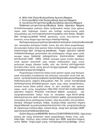b. Nilai-nilai Dasar Budaya Kerja AparaturNegara
c. Penerapan
Nilai-nilai Budaya Kerja AparaturNegara
d. Sosialisasi Pengem bangan
Budaya Kerja AparaturNegara
Pedoman pengem banganBudaya Kerja Aparatur Negara
tersebutmerupakan pedoman dalam melaksanakan budaya kerja aparatur
negara pada lingkungan instansi atau lembaga masing-masing untuk
menumbuhkan dan m eningkatkansem angatatau etos kerja, disiplin
dan tanggung jawab moral aparaturnya secara terus-menerus dan
konsisten, sesuai dengan tugas dan fungsi masing-masing.
Berbagai upaya yang dituangkandalam kebijakan-kebijakan
tersebutdi
atas, menegaskan pentingnya kaidah, norma, dan nilai dalam pengembangan
dan penerapan budaya kerja aparatur dalam melaksanakan tugas yang menjadi
kew enangan dan tanggung jawabnya. Tugas aparatur adalah
melaksanakantugas pemerintahan dan pembangunan sebagai upaya untuk
mecapai tujuan nasional sebagaim ana diam anatkan dalam
pem bukaan UUD 1945. Untuk mencapai tujuan tersebut diperlukan
sosok aparatur pemerintah yang mampu melaksanakan tugas secara
profesional dengan dilandasi kaidah, nilai, dan norm a, sehingga akan
tercipta etika kerja yang penuh tanggung jawab, sebagai suatu
budayakerja aparaturnegara.
Pengembangan konkritisasi budaya kerja aparatur negara yang bertujuan
untuk menciptakan kesejahteraan dan pelayanan masyarakat secara baik dan
bena serta berkelanjutan
r,
dalam wadah Negara Kesatuan Republik
Indonesia perlu segera diwujudkan. Hal ini untuk m enghadapi
tantangan yang dihadapi aparatur negara yang cukup memprihatinkan,
terutama karena dalam praktik selama ini para pemimpin dan aparatur
negara masih sering mengabaikan nilai-nilai m oral dan budaya kerja
aparatur negara. M asalah m endasar dalam memahami
dan
mengimplementasikan budaya kerja itu merupakan tugas berat yang
ditem puh secara utuh menyeluruh dalam waktu panjang karena
menyangkut proses pembangunan karakter, sikap dan perilaku serta peradaban
bangsa. Sebagai budaya, maka, budaya kerja aparatur negara
dapat dikenali w ujudnya dalam bentuk nilai-nilai yang terkandung
di dalamnya, institusi atau sistem kerja, sikap dan perilaku SDM
aparaturyang melaksanakannya.
Dalam KeputusanMENPAN Nomor 25/KEP/M. AN/4/2002, tiga unsur
P
penting dan saling berinteraksi dalam pengembangan budaya kerja, yaitu
nilai-nilai, institusi atau sistem kerja dan SDM aparatur negara,
serta faktor lingkungan yang mempengaruhinya.Ketiga unsur

 