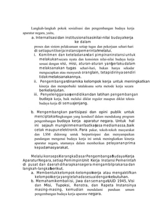 Langkah-langkah pokok sosialisasi dan pengembangan budaya kerja
aparatur negara, yaitu,
a. Internalisasi dan institusionalisasinilai-nilai budaya kerja
ke dalam
proses dan sistem pelaksanaan setiap tugas dan pekerjaan sehari-hari
di setiapunit kerja instansipem erintah
melalui.
i. Kom itm en dan keteladanandari pim pinan instansi untuk
melakukan secara nyata dan konsisten nilai-nilai budaya kerja
sesuai dengan visi, misi, aturan-aturan yang
berlaku dalam
m elaksanakan tugas sehari-hari, bukan hanya sekadar
mengucapkan atau menyuruh oranglain, tetapi dirinya sendiri
tidak melaksanakannya.
ii. Pengem bangandinamika kelompok kerja untuk meningkatkan
kinerja dan memperbaiki tatalaksana serta metode kerja secara
berkelanjutan.
iii. Penyelenggaraan
pendidikan dan latihan pengem bangan
budaya kerja, baik melalui diklat reguler maupun diklat teknis
budaya kerja di sem uajenjang.
b. M engem bangkan partisipasi dan opini publik untuk
menciptakan
lingkungan yang kondusif dalam mendukung program
pengembangan budaya kerja aparatur negara. Untuk hal
ini sejauh mungkinmemanfaatkan
jasa media massa, baik
cetak maupun elektronik. Para pakar, tokoh-tokoh masyarakat
dan LSM didorong untuk berpartisipasi dan menyampaikan
pandangan mengenai budaya kerja ini untuk meningkatkan kinerja
aparatur negara, utamanya dalam memberikan pelayanan prim a
kepadamasyarakat.
M elalui konsepsiKerangka Dasar Pengem bangan
Budaya Kerja
Aparatur Negara, setiap Pemimpin Unit Kerja Instansi Pemerintah
di pusat dan daerah diharapkan segera m engam bil prakarsa dan
langkah-langkah
berikut.
a. Membentuk kelompok-kelompok
kerja atau mengaktifkan
kelompokkerja yang telah ada sesuaidengankebutuhan.
b. Memahamikembali isi, jiwa dan sem angat
UUD 1945, Visi
dan Misi, Tupoksi, Renstra, dan Rapeta Instansinya
masing-masing, kemudian mendalami
panduan
umum
pengembangan budaya kerja aparatur negara.

 