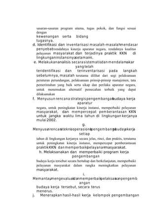sasaran-sasaran program utama, tugas pokok, dan fungsi sesuai
dengan
kewenangan serta bidang
tugasnya.
d. Identifikasi dan inventarisasi m asalah-m asalahm endasar
penyebab rendahnya kinerja aparatur negara, rendahnya kualitas
pelayanan masyarakat dan terjadinya praktik KKN
di
lingkungan instansinyaselamaini.
e. Melakukan analisis secara sistem atisdan m endalamakar
yang telah
teridentifikasi dan
terinventarisasi pada
langkah
sebelumnya, masalah terutama dilihat dari segi pelaksanaan
peraturan perundangan, pelaksanaan prinsip-prinsip manajemen, tata
pemerintahan yang baik serta sikap dan perilaku aparatur negara,
untuk menemukan alternatif pemecahan terbaik yang dapat
dilaksanakan
f. M enyusun rencana strategis pengem bangan
budaya kerja
aparatur
negara, untuk peningkatan kinerja instansi, memperbaiki pelayanan
masyarakat, dan m em percepat pem berantasan KKN
untuk jangka waktu lima tahun di lingkungan kerjanya
mulai 2002.
g.
Menyusu
nrencan
ateknis operasionapengem banga
l
nbuday
akerja
setiap
tahun di lingkungan kerjanya secara jelas, rinci, dan praktis, terutama
untuk peningkatan kinerja instansi, mempercepat pemberantasan
praktik KKN dan m em perbaiki
pelayananmasyarakat.
h. Melaksanakan dan memperbaiki program kerja
pengem bangan
budaya kerja tersebut secara bertahap dan berkelanjutan, memperbaiki
pelayanan masyarakat dalam rangka meningkatkan pelayanan
masyarakat.
i.
Memantau
,mengevaluas
i danmemperbaik
i pelaksan
aanpengem b
angan
budaya kerja tersebut, secara terus
menerus.
j.
Menerapkan hasil-hasil kerja kelom pok pengem bangan

 