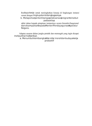 budaya kerja untuk meningkatkan kinerja di lingkungan instansi
sesuai dengan lingkup dan bidangtugasnya.
k. M elaporkanperkem bangan
pelaksanaan
programtersebut
pada setiap
akhir tahun kepada pimpinan instansinya secara hierarkis/fungsional
dan disam paikankepadaMenteri Pendayagunaan
Aparatur
Negara.
Adapun sasaran dalam jangka pendek dan menengah yang ingin dicapai
meliputihal-halberikut.
a. Menum buhkem bangkan
nilai-nilai m oral dan budaya kerja
produktif

 