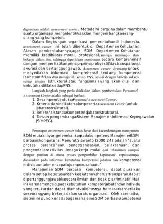 digunakan adalah assessment center. M etode ini berguna dalam membantu
suatu organisasi mengidentifikasidan m engem bangkan
orangorang yang kompeten.
Dalam lingkungan organisasi pemerintahan di Indonesia,
assessment center ini telah dibentuk di Departemen Kehutanan.
Alasan pem bentukannya,agar SDM Departem en Kehutanan
memiliki kredibilitas moral, profesional, mampu memimpin dan
bekerja dalam tim, sehingga diperlukan pembinaan secara komprehensif
dengan m em perhatikan prinsip-prinsip obyektifitas,transparansi,
akurasi dan bertanggungjawab. Assessment center dirancang untuk
menyediakan informasi komprehensif tentang kompetensi
(substantifteknis dan manajerial) setiap PNS, sesuai dengan kriteria sukses
setiap jabatan (struktural atau fungsional) yang akan diisi dan
kebutuhan
diklat setiapPNS.
Langkah-langkah yang perlu dilakukan dalam pembentukan Personnel
Assessment Center adalah sebagai berikut:
1. Desain pem bentukan
Personnel Assessment Center.
2. Kriteria dan indikatorcalon pesertaAssessment Center (untuk
jabatanstruktural).
3. Referensistandarkom petensi
jabatanstruktural.
4. Desain pengem bangan
Sistem Manajemen Informasi Kepegawaian
(SIMPEG).
Penerapan assessment center tidak lepas dari kecenderungan manajemen
SDM m utakhiryang m enekankan
pada kom petensi. anajem en
M
SDM
berbasis kompetensi.Menurut Siswanto (2000:24) adalah “suatu
proses perencanaan, pengo
rganisasian, pelaksanaan, dan
pengendalianaktivitas tenaga kerja mulai dari rekruitmen sampai
dengan pensiun di mana proses pengambilan keputusan- keputusannya
didasarkan pada informasi kebutuhan kompetensi jabatan dan kompetensi
individu untuk mencapaitujuan perusahaan.”
Manajemen SDM berbasis kom petensi, dapat diuraikan
dalam setiap keputusandan kegiatannyaharus transparan,dapat
dipertanggungjaw abkan
secara ilmiah dan tidak diskriminatif. Hal
ini karena m engacupada kebutuhan kom petensi
jabatandan individu
yang terukur dan dapat diam ati
validitasnya berdasarkanperilaku
seseorangyang bekerja dalam suatu organisasi. Oleh karena itu,
sistem ini pun dikenalsebagaim anajem en
SDM berbasiskom petensi

 
