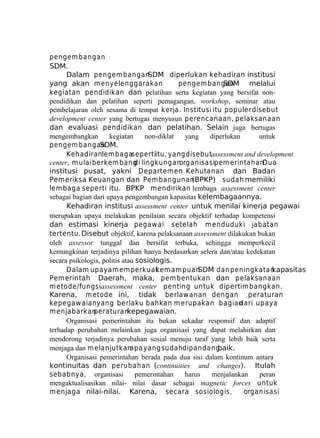 pengem bangan
SDM.
Dalam pengem bangan
SDM diperlukan kehadiran institusi
yang akan m enyelenggarakan
pengem bangan
SDM melalui
kegiatan pendidikan dan pelatihan serta kegiatan yang bersifat nonpendidikan dan pelatihan seperti pemagangan, workshop, seminar atau
pembelajaran oleh sesama di tempat kerja. Institusi itu populer disebut
development center yang bertugas menyusun perencanaan, pelaksanaan
dan evaluasi pendidikan dan pelatihan. Selain juga bertugas
mengembangkan
kegiatan
non-diklat
yang
diperlukan
untuk
pengem bangan
SDM.
Kehadiranlem bagasepertiitu, yang disebutassessment and development
center, m ulai berkem bang lingkungan
di
organisasipem erintahan.
Dua
institusi pusat, yakni Departemen Kehutanan dan Badan
Pemeriksa Keuangan dan Pem bangunan
(BPKP) sudah memiliki
lem baga seperti itu. BPKP mendirikan lembaga assessment center
sebagai bagian dari upaya pengembangan kapasitas kelembagaannya.
Kehadiran institusi assessment center untuk menilai kinerja pegawai
merupakan upaya melakukan penilaian secara objektif terhadap kompetensi
dan estimasi kinerja pegawai setelah m enduduki jabatan
tertentu. Disebut objektif, karena pelaksanaan assessment dilakukan bukan
oleh assessor tunggal dan bersifat terbuka, sehingga memperkecil
kemungkinan terjadinya pilihan hanya berdasarkan selera dan/atau kedekatan
secara psikologis, politis atau sosiologis.
Dalam upaya memperkuat
kemampuan
SDM dan peningkatan
kapasitas
Pemerintah Daerah, maka, pem bentukan dan pelaksanaan
m etode/fungsiassessment center penting untuk dipertim bangkan.
Karena, m etode ini, tidak berlaw anan dengan peraturan
kepegaw aianyang berlaku bahkan m erupakan bagian
dari upaya
m enjabarkan
peraturan
kepegawaian.
Organisasi pemerintahan itu bukan sekadar responsif dan adaptif
terhadap perubahan melainkan juga organisasi yang dapat melahirkan dan
mendorong terjadinya perubahan sosial menuju taraf yang lebih baik serta
menjaga dan m elanjutkan
apa yang sudahdipandang
baik.
Organisasi pemerintahan berada pada dua sisi dalam kontinum antara
kontinuitas dan perubahan (continuities and changes). Itulah
sebabnya, organisasi
pemerintahan
harus
menjalankan
peran
mengaktualisasikan nilai- nilai dasar sebagai magnetic forces untuk
m enjaga nilai-nilai. Karena, secara sosiologis,
organisasi

 