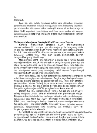 hal
tersebut.
Pada sisi lain, melalui kebijakan publik yang ditetapkan organisasi
pemerintahan diharapkan menjadi driving forces untuk mendorong terjadinya
perubahan.Perubahantersebut pada gilirannya akan berpengaruh
pula pada organisasi pemerintahan untuk bisa menyesuaikan diri dengan
perkembangan akibat perubahan
yang didoronguntuk terjadi di tengah
masyarakat.

M. Konsep Manajemen Strategis SDM Pemerintah Daerah
Konsep
m anajem en strategis SDM
memungkinkan
menyesuaikan diri dengan perubahan yang berlangsung pada
lingkungan strategis dan SDM yang memiliki kompetensi.Dalam
hal ini, m anajem enSDM ditekankan pada upaya menyelaraskan
(alignment) antara visi, misi dan tujuan pem erintah daerah
denganSDM yang dimilikinya.
Manajemen SDM menekankan pelaksanaan fungsi-fungsi
manajem enSDM untuk diseleraskan dengan upaya pencapaian
atau perwujudan visi, misi dan tujuan. Upaya tersebutdilakukan
denganm em bentuk
institusi yang menjalankan fungsi assessment center
dan development center yang menunjang pelaksanaan fungsi-fungsi
manajem en
SDM yang berbasiskompetensi.
Oleh karena itu, ada hubungan
dialektis antara strukturorganisasi, visi,
misi dan strategi pencapaiantujuan. Begitu juga halnya dengan
hubungan
antara aspirasi pegaw ai dengan visi, misi dan strategi
pencapaian tujuan. Selanjutnya antara struktur organisasi dan
aspirasi pegawai itu akan saling berpengaruh
denganpelaksanaan
fungsi-fungsi anajem en
m
SDM yang berbasis kompetensi.
Dalam hal ini, pelaksanaan fungsi-fungsi
manajem en SDM
sebagaimagnetic forces adalah nilai-nilai dan pandangan hidup.
Dengan adanyanilai-nilai dan pandangan hidup itu, maka, perubahan yang
berlangsung tidak m em buat SDM menjadi kehilangan orientasi.
Nilai dan pandangan hidup tersebut, m endasari pelaksanaan
fungsi-fungsi m anajem en
SDM, khususnya yang berkaitan dengan
pembinaan, pengembangan serta monitoring dan evaluasi SDM di
lingkunganpem erintah
daerah.
Peran BKD sebagaiinstitusiyang bertugasuntuk m elakukanpembinaan,
pengem bangan,
serta m elakukan m onitoring dan evaluasi SDM
dengan dinas/ badan/kantor yang ada di lingkungan pem erintah
daerah.Arus da ta kepegawaian
dari dinas/badan/kantor
dan BKD

 