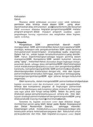 Kabupaten
Garut.
Muaranya adalah pelaksanaan asessment center untuk melakukan
penilaian atas kinerja masa depan SDM
yang akan
dipromosikan atau dim utasikan pada
jabatan tertentu.Berdasarkan
hasil assessment dilakukan kegiatan pengem bangan
SDM melalui
program -program diklat m aupun program nondiklat seperti
pengembangan learning organisations atau mengikutkan dalam kegiatan
seperti workshop.

N. Simpulan
Pengelolaan
SDM
pemerintah
daerah
masih
m enggunakan SDM administratifdan belum mencapaitaraf SDM
strategis, walaupun ada pengakuan bahwa SDM pada dasarnya
m erupakan aset terpenting dan strategisbagi suatu organisasi.
Dalam hal ini, untuk tujuan tersebut kom petensi yang dimiliki
SDM harus dipertim bangkan sebagai bagian penting dalam
m anajem en SDM. Kompetensi SDM sendiri bukanlah sesuatu
yang “ajeg”, melainkan harus disesuaikan dengan lingkungan strategis
pemerintah daerah, sehingga dalam pengelolaan
SDM diperlukanupaya
untuk melakukan pengkajian(assessment) dan pengem bangan.
Oleh
karena itu, kom petensi
yang dimiliki SDM pem erintah
daerah perlu
dikembangkan dan diselaraskan dengan visi, misi dan tujuan
pem erintahdaerah tersebut. Sehingga, diperlukan lem baga yang
m enangani pengem bangan
SDM agar selaras dengan kebutuhan
organisasi.
Oleh karena itu, dalam m engelolaSDM pem eritahdaerah diperlukan
kegiatan assessment center dan development center untuk mengoptimalkan
kinerja dan kom petensi pegaw ai di lingkungan pem erintah
daerah denganmengacu pada kompetensi jabatan struktural dan fungsional
serta tugas pokok dan fungsi setiap SOPD. Selain itu perlu juga
dilakukan upaya penyelarasan(alignment) antara visi, misi dan
tujuan strategis pem erintahdaerah denganm anajem enSDM yang
dilaksanakan m asing-m asing
di
pem erintahan
daerah.
Sementara itu, kegiatan assessment center dapat dilakukan dengan
m em berikan peran yang lebih besar pada Badan Kepegawaian
dan Diklat Pemerintah Daerah,
sehingga memiliki
kewenangan untuk melakukan assessment kepegawaianagar ada
kesesuaian antara ketersediaan pegaw ai dan kebutuhan untuk
perw ujudan visi dan misi. Dan kegiatan development center dapat

 