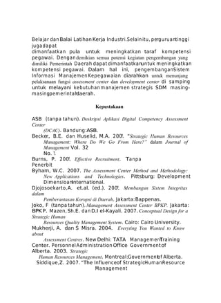 Belajar dan Balai Latihan Kerja Industri. Selain itu, perguruantinggi
juga dapat
dimanfaatkan pula untuk meningkatkan taraf kompetensi
pegawai. Dengan demikian semua potensi kegiatan pengembangan yang
dimiliki Pemerintah Daerah dapat dim anfaatkanuntuk m eningkatkan
kom petensi pegaw ai. Dalam hal ini, pengem bangan Sistem
Inform asi M anajem en Kepegaw aian diarahkan untuk menunjang
pelaksanaan fungsi assessment center dan development center di sam ping
untuk melayani kebutuhan m anajem en strategis SDM m asingm asingpem erintah
daerah.
Kepustakaan
ASB (tanpa tahun). Deskripsi Aplikasi Digital Competency Assessment
Center
(DCAC). Bandung:ASB.
Becker, B.E. dan Huselid, M.A. 200?. “Strategic Human Resources
Management: Where Do We Go From Here?” dalam Journal of
Management Vol. 32
No. ?.
Burns, P. 200?. Effective Recruitment. Tanpa
Penerbit
Byham, W.C. 2007. The Assessment Center Method and Methodology:
New Applications and Technologies. Pittsburg: Development
DimensioanInternational.
Djojosoekarto, A. et.al. (ed.). 200?. Membangun Sistem Integritas
dalam
Pemberantasan Korupsi di Daerah. Jakarta: Bappenas.
Joko, F (tanpa tahun). Management Assessment Center BPKP. Jakarta:
BPK P. Mazen, Sh.E. dan D.I el-Kayali. 2007. Conceptual Design for a
Strategic Human
Resources Quality Management System. Cairo: Cairo University.
Mukherji, A. dan S Misra. 2004. Everyting You Wanted to Know
about
Assessment Centres. New Delhi: TATA Managem ent
Training
Center. Personnel Administration Office Government of
Alberta. 2003. Strategic
Human Resources Management. Montreal:Government Alberta.
of
Siddique,Z. 2007. “The Influenceof StrategicHum an Resource
M anagem ent

 